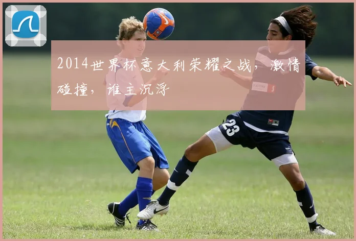 2014世界杯意大利荣耀之战，激情碰撞，谁主沉浮