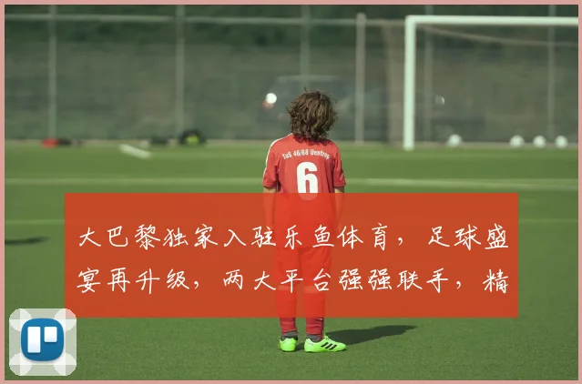 大巴黎独家入驻乐鱼体育，足球盛宴再升级，两大平台强强联手，精彩不容错过