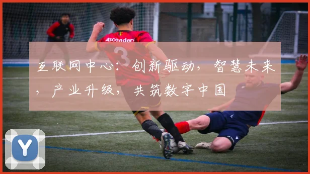 互联网中心：创新驱动，智慧未来，产业升级，共筑数字中国