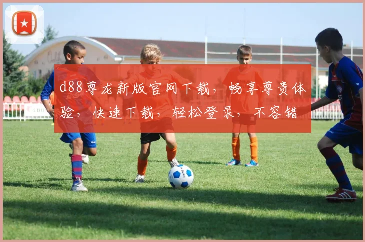 d88尊龙新版官网下载，畅享尊贵体验，快速下载，轻松登录，不容错过