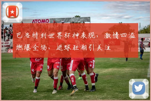 巴洛特利世界杯神表现，激情四溢燃爆全场，进球狂潮引关注
